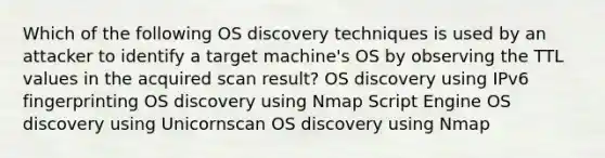 Which of the following OS discovery techniques is used by an attacker to identify a target machine's OS by observing the TTL values in the acquired scan result? OS discovery using IPv6 fingerprinting OS discovery using Nmap Script Engine OS discovery using Unicornscan OS discovery using Nmap