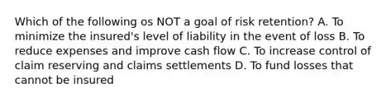 Which of the following os NOT a goal of risk retention? A. To minimize the insured's level of liability in the event of loss B. To reduce expenses and improve cash flow C. To increase control of claim reserving and claims settlements D. To fund losses that cannot be insured