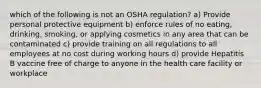 which of the following is not an OSHA regulation? a) Provide personal protective equipment b) enforce rules of no eating, drinking, smoking, or applying cosmetics in any area that can be contaminated c) provide training on all regulations to all employees at no cost during working hours d) provide Hepatitis B vaccine free of charge to anyone in the health care facility or workplace