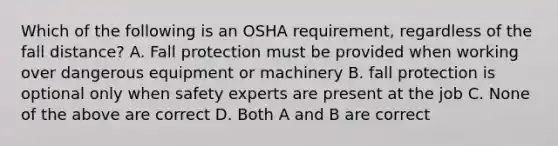 Which of the following is an OSHA requirement, regardless of the fall distance? A. Fall protection must be provided when working over dangerous equipment or machinery B. fall protection is optional only when safety experts are present at the job C. None of the above are correct D. Both A and B are correct