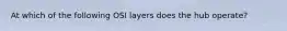 At which of the following OSI layers does the hub operate?