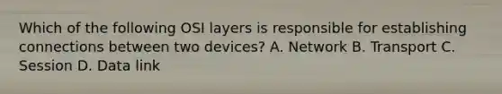 Which of the following OSI layers is responsible for establishing connections between two devices? A. Network B. Transport C. Session D. Data link