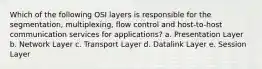 Which of the following OSI layers is responsible for the segmentation, multiplexing, flow control and host-to-host communication services for applications? a. Presentation Layer b. Network Layer c. Transport Layer d. Datalink Layer e. Session Layer