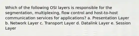 Which of the following OSI layers is responsible for the segmentation, multiplexing, flow control and host-to-host communication services for applications? a. Presentation Layer b. Network Layer c. Transport Layer d. Datalink Layer e. Session Layer