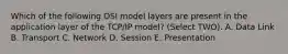 Which of the following OSI model layers are present in the application layer of the TCP/IP model? (Select TWO). A. Data Link B. Transport C. Network D. Session E. Presentation