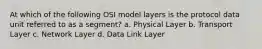 At which of the following OSI model layers is the protocol data unit referred to as a segment? a. Physical Layer b. Transport Layer c. Network Layer d. Data Link Layer