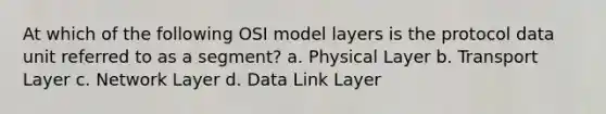 At which of the following OSI model layers is the protocol data unit referred to as a segment? a. Physical Layer b. Transport Layer c. Network Layer d. Data Link Layer