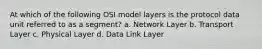 At which of the following OSI model layers is the protocol data unit referred to as a segment? a. Network Layer b. Transport Layer c. Physical Layer d. Data Link Layer