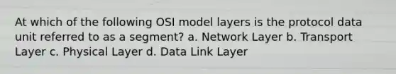 At which of the following OSI model layers is the protocol data unit referred to as a segment? a. Network Layer b. Transport Layer c. Physical Layer d. Data Link Layer