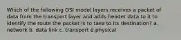 Which of the following OSI model layers receives a packet of data from the transport layer and adds header data to it to identify the route the packet is to take to its destination? a. network b. data link c. transport d.physical