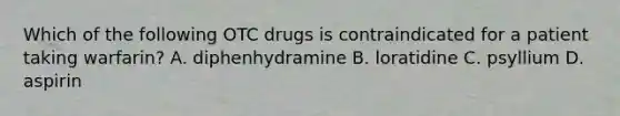 Which of the following OTC drugs is contraindicated for a patient taking warfarin? A. diphenhydramine B. loratidine C. psyllium D. aspirin