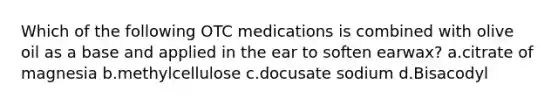 Which of the following OTC medications is combined with olive oil as a base and applied in the ear to soften earwax? a.citrate of magnesia b.methylcellulose c.docusate sodium d.Bisacodyl