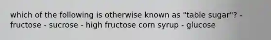 which of the following is otherwise known as "table sugar"? - fructose - sucrose - high fructose corn syrup - glucose