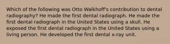 Which of the following was Otto Walkhoff's contribution to dental radiography? He made the first dental radiograph. He made the first dental radiograph in the United States using a skull. He exposed the first dental radiograph in the United States using a living person. He developed the first dental x-ray unit.