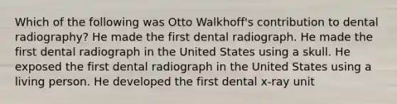 Which of the following was Otto Walkhoff's contribution to dental radiography? He made the first dental radiograph. He made the first dental radiograph in the United States using a skull. He exposed the first dental radiograph in the United States using a living person. He developed the first dental x-ray unit