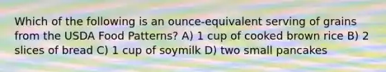 Which of the following is an ounce-equivalent serving of grains from the USDA Food Patterns? A) 1 cup of cooked brown rice B) 2 slices of bread C) 1 cup of soymilk D) two small pancakes