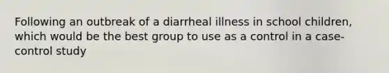 Following an outbreak of a diarrheal illness in school children, which would be the best group to use as a control in a case-control study