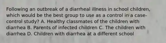 Following an outbreak of a diarrheal illness in school children, which would be the best group to use as a control in a case-control study? A. Healthy classmates of the children with diarrhea B. Parents of infected children C. The children with diarrhea D. Children with diarrhea at a different school