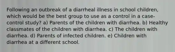 Following an outbreak of a diarrheal illness in school children, which would be the best group to use as a control in a case-control study? a) Parents of the children with diarrhea. b) Healthy classmates of the children with diarrhea. c) The children with diarrhea. d) Parents of infected children. e) Children with diarrhea at a different school.