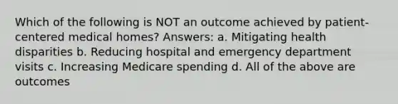 Which of the following is NOT an outcome achieved by patient-centered medical homes? Answers: a. Mitigating health disparities b. Reducing hospital and emergency department visits c. Increasing Medicare spending d. All of the above are outcomes