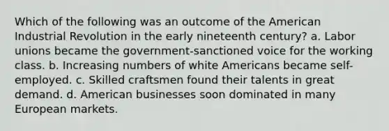 Which of the following was an outcome of the American Industrial Revolution in the early nineteenth century? a. Labor unions became the government-sanctioned voice for the working class. b. Increasing numbers of white Americans became self-employed. c. Skilled craftsmen found their talents in great demand. d. American businesses soon dominated in many European markets.