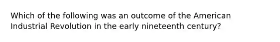 Which of the following was an outcome of the American Industrial Revolution in the early nineteenth century?