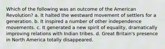 Which of the following was an outcome of the American Revolution? a. It halted the westward movement of settlers for a generation. b. It inspired a number of other independence movements. c. It generated a new spirit of equality, dramatically improving relations with Indian tribes. d. Great Britain's presence in North America totally disappeared.