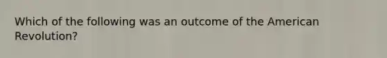 Which of the following was an outcome of the American Revolution?