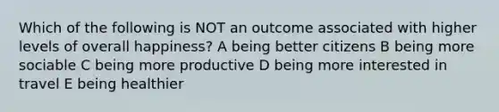 Which of the following is NOT an outcome associated with higher levels of overall happiness? A being better citizens B being more sociable C being more productive D being more interested in travel E being healthier