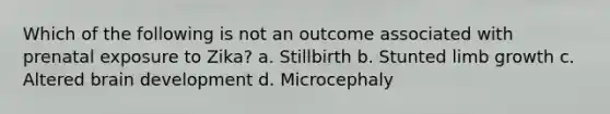 Which of the following is not an outcome associated with prenatal exposure to Zika? a. Stillbirth b. Stunted limb growth c. Altered brain development d. Microcephaly