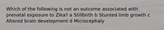 Which of the following is not an outcome associated with prenatal exposure to Zika? a Stillbirth b Stunted limb growth c Altered brain development d Microcephaly