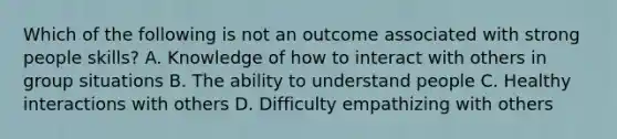 Which of the following is not an outcome associated with strong people skills? A. Knowledge of how to interact with others in group situations B. The ability to understand people C. Healthy interactions with others D. Difficulty empathizing with others