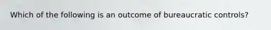 Which of the following is an outcome of bureaucratic controls?