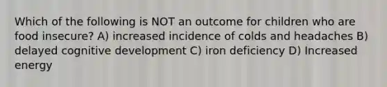 Which of the following is NOT an outcome for children who are food insecure? A) increased incidence of colds and headaches B) delayed cognitive development C) iron deficiency D) Increased energy