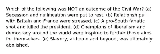 Which of the following was NOT an outcome of the Civil War? (a) Secession and nullification were put to rest. (b) Relationships with Britain and France were stressed. (c) A pro-South fanatic shot and killed the president. (d) Champions of liberalism and democracy around the world were inspired to further those aims for themselves. (e) Slavery, at home and beyond, was ultimately abolished.
