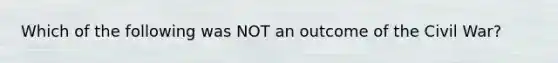 Which of the following was NOT an outcome of the Civil War?