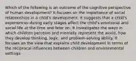 Which of the following is an outcome of the cognitive perspective of human development? It focuses on the importance of social relationships in a child's development. It suggests that a child's experiences during early stages affect the child's emotional and social life at the time and later on. It investigates the ways in which children perceive and mentally represent the world, how they develop thinking, logic, and problem-solving ability. It focuses on the view that explains child development in terms of the reciprocal influences between children and environmental settings