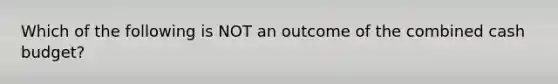 Which of the following is NOT an outcome of the combined cash budget?