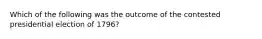 Which of the following was the outcome of the contested presidential election of 1796?