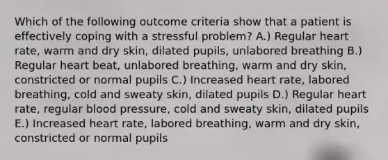 Which of the following outcome criteria show that a patient is effectively coping with a stressful problem? A.) Regular heart rate, warm and dry skin, dilated pupils, unlabored breathing B.) Regular heart beat, unlabored breathing, warm and dry skin, constricted or normal pupils C.) Increased heart rate, labored breathing, cold and sweaty skin, dilated pupils D.) Regular heart rate, regular <a href='https://www.questionai.com/knowledge/kD0HacyPBr-blood-pressure' class='anchor-knowledge'>blood pressure</a>, cold and sweaty skin, dilated pupils E.) Increased heart rate, labored breathing, warm and dry skin, constricted or normal pupils