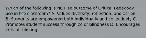 Which of the following is NOT an outcome of Critical Pedagogy use in the classroom? A. Values diversity, reflection, and action B. Students are empowered both individually and collectively C. Promotes student success through color blindness D. Encourages critical thinking