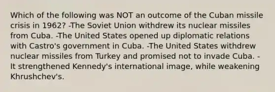 Which of the following was NOT an outcome of the Cuban missile crisis in 1962? -The Soviet Union withdrew its nuclear missiles from Cuba. -The United States opened up diplomatic relations with Castro's government in Cuba. -The United States withdrew nuclear missiles from Turkey and promised not to invade Cuba. -It strengthened Kennedy's international image, while weakening Khrushchev's.