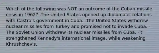 Which of the following was NOT an outcome of the Cuban missile crisis in 1962? -The United States opened up diplomatic relations with Castro's government in Cuba. -The United States withdrew nuclear missiles from Turkey and promised not to invade Cuba. -The Soviet Union withdrew its nuclear missiles from Cuba. -It strengthened Kennedy's international image, while weakening Khrushchev's.