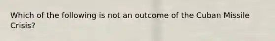 Which of the following is not an outcome of the Cuban Missile Crisis?