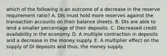 which of the following is an outcome of a decrease in the reserve requirement ratio? A. DIs must hold more reserves against the transaction accounts on their balance sheets. B. DIs are able to lend a smaller percentage of their deposits. C. Decreased credit availability in the economy. D. A multiple contraction in deposits and a decrease in the money supply. E. A multiplier effect on the supply of DI deposits and thus, the money supply.