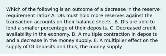 Which of the following is an outcome of a decrease in the reserve requirement ratio? A. DIs must hold more reserves against the transaction accounts on their balance sheets. B. DIs are able to lend a smaller percentage of their deposits. C. Decreased credit availability in the economy. D. A multiple contraction in deposits and a decrease in the money supply. E. A multiplier effect on the supply of DI deposits and thus, the money supply.