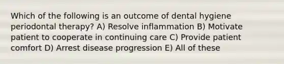 Which of the following is an outcome of dental hygiene periodontal therapy? A) Resolve inflammation B) Motivate patient to cooperate in continuing care C) Provide patient comfort D) Arrest disease progression E) All of these