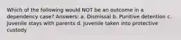 Which of the following would NOT be an outcome in a dependency case? Answers: a. Dismissal b. Punitive detention c. Juvenile stays with parents d. Juvenile taken into protective custody