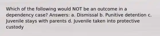 Which of the following would NOT be an outcome in a dependency case? Answers: a. Dismissal b. Punitive detention c. Juvenile stays with parents d. Juvenile taken into protective custody