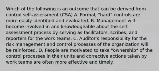 Which of the following is an outcome that can be derived from control self-assessment (CSA) A. Formal, "hard" controls are more easily identified and evaluated. B. Management will become involved in and knowledgeable about the self-assessment process by serving as facilitators, scribes, and reporters for the work teams. C. Auditor's responsibility for the risk management and control processes of the organization will be reinforced. D. People are motivated to take "ownership" of the control processes in their units and corrective actions taken by work teams are often more effective and timely.